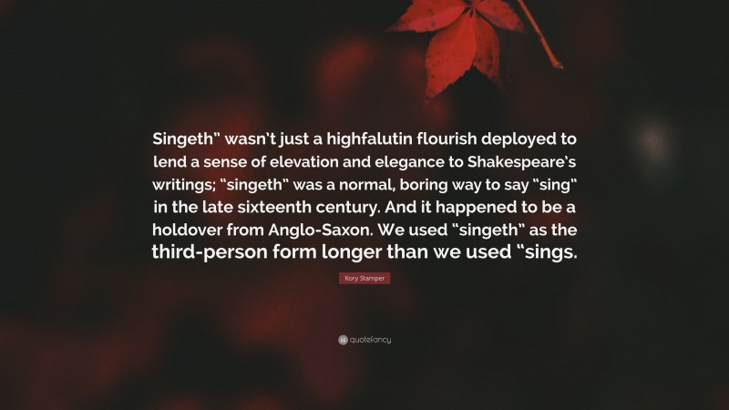 Kory Stamper Quote: “Singeth” wasn’t just a highfalutin flourish deployed to lend a sense of elevation and elegance to Shakespeare’s writings; “singeth” was a normal, boring way to say “sing” in the late sixteenth century. And it happened to be a holdover from Anglo-Saxon. We used “singeth” as the third-person form longer than we used “sings.”