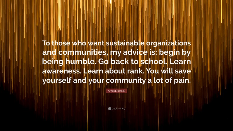 Arnold Mindell Quote: “To those who want sustainable organizations and communities, my advice is: begin by being humble. Go back to school. Learn awareness. Learn about rank. You will save yourself and your community a lot of pain.”