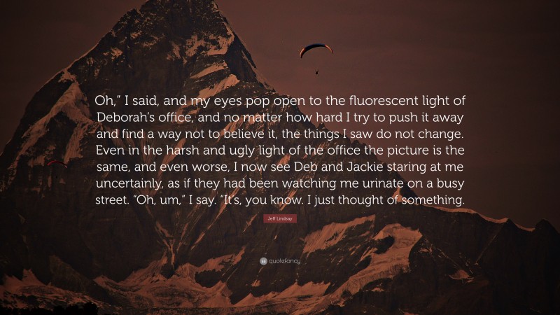 Jeff Lindsay Quote: “Oh,” I said, and my eyes pop open to the fluorescent light of Deborah’s office, and no matter how hard I try to push it away and find a way not to believe it, the things I saw do not change. Even in the harsh and ugly light of the office the picture is the same, and even worse, I now see Deb and Jackie staring at me uncertainly, as if they had been watching me urinate on a busy street. “Oh, um,” I say. “It’s, you know. I just thought of something.”