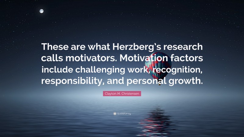 Clayton M. Christensen Quote: “These are what Herzberg’s research calls motivators. Motivation factors include challenging work, recognition, responsibility, and personal growth.”