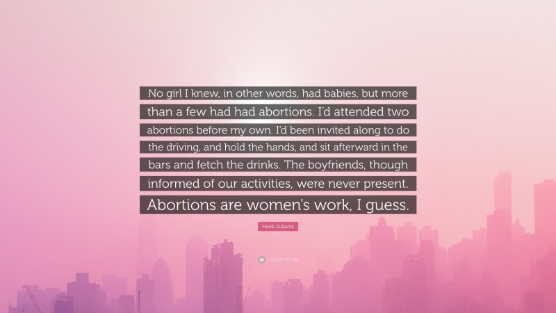 Heidi Julavits Quote: “No girl I knew, in other words, had babies, but more than a few had had abortions. I’d attended two abortions before my own. I’d been invited along to do the driving, and hold the hands, and sit afterward in the bars and fetch the drinks. The boyfriends, though informed of our activities, were never present. Abortions are women’s work, I guess.”