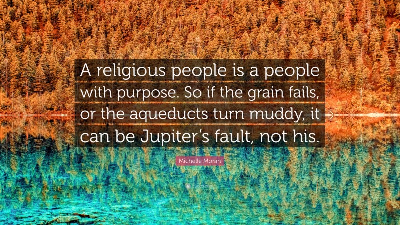 Michelle Moran Quote: “A religious people is a people with purpose. So if the grain fails, or the aqueducts turn muddy, it can be Jupiter’s fault, not his.”