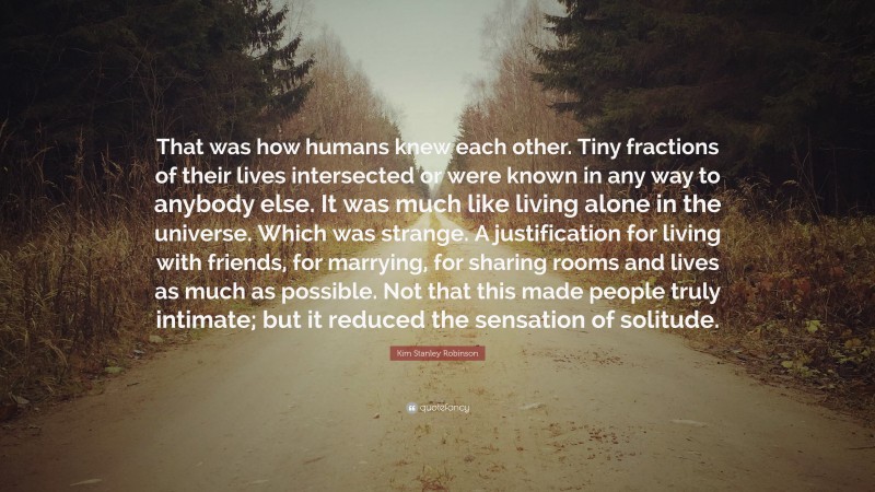 Kim Stanley Robinson Quote: “That was how humans knew each other. Tiny fractions of their lives intersected or were known in any way to anybody else. It was much like living alone in the universe. Which was strange. A justification for living with friends, for marrying, for sharing rooms and lives as much as possible. Not that this made people truly intimate; but it reduced the sensation of solitude.”