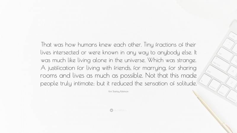 Kim Stanley Robinson Quote: “That was how humans knew each other. Tiny fractions of their lives intersected or were known in any way to anybody else. It was much like living alone in the universe. Which was strange. A justification for living with friends, for marrying, for sharing rooms and lives as much as possible. Not that this made people truly intimate; but it reduced the sensation of solitude.”