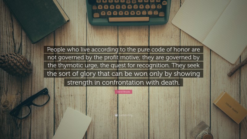 David Brooks Quote: “People who live according to the pure code of honor are not governed by the profit motive; they are governed by the thymotic urge, the quest for recognition. They seek the sort of glory that can be won only by showing strength in confrontation with death.”