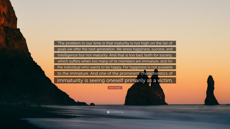 Dennis Prager Quote: “The problem in our time is that maturity is not high on the list of goals we offer the next generation. We stress happiness, success, and intelligence but not maturity. And that is too bad, both for society, which suffers when too many of its members are immature, and for the individual who wants to be happy. For happiness is not available to the immature. And one of the prominent characteristics of immaturity is seeing oneself primarily as a victim.”