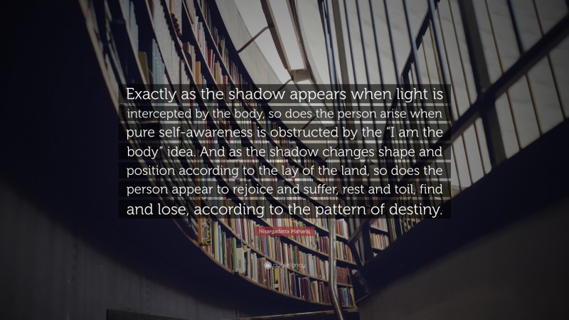 Nisargadatta Maharaj Quote: “Exactly as the shadow appears when light is intercepted by the body, so does the person arise when pure self-awareness is obstructed by the “I am the body” idea. And as the shadow changes shape and position according to the lay of the land, so does the person appear to rejoice and suffer, rest and toil, find and lose, according to the pattern of destiny.”