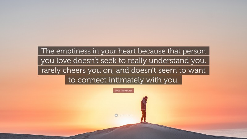 Lysa TerKeurst Quote: “The emptiness in your heart because that person you love doesn’t seek to really understand you, rarely cheers you on, and doesn’t seem to want to connect intimately with you.”