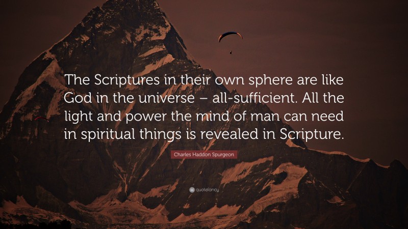 Charles Haddon Spurgeon Quote: “The Scriptures in their own sphere are like God in the universe – all-sufficient. All the light and power the mind of man can need in spiritual things is revealed in Scripture.”