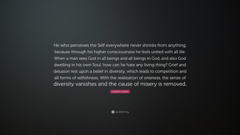 Joseph B. Lumpkin Quote: “He who perceives the Self everywhere never shrinks from anything, because through his higher consciousness he feels united with all life. When a man sees God in all beings and all beings in God, and also God dwelling in his own Soul, how can he hate any living thing? Grief and delusion rest upon a belief in diversity, which leads to competition and all forms of selfishness. With the realization of oneness, the sense of diversity vanishes and the cause of misery is removed.”