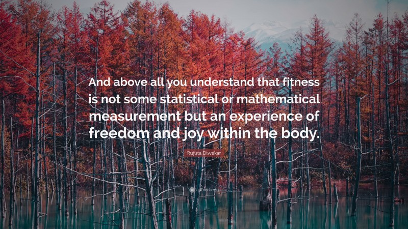 Rujuta Diwekar Quote: “And above all you understand that fitness is not some statistical or mathematical measurement but an experience of freedom and joy within the body.”