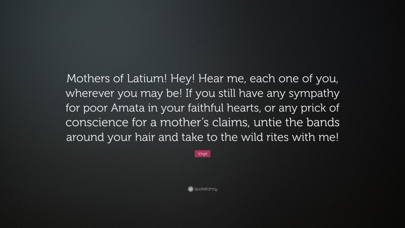 Virgil Quote: “Mothers of Latium! Hey! Hear me, each one of you, wherever you may be! If you still have any sympathy for poor Amata in your faithful hearts, or any prick of conscience for a mother’s claims, untie the bands around your hair and take to the wild rites with me!”