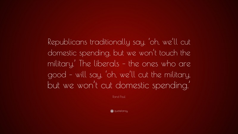 Rand Paul Quote: “Republicans traditionally say, ‘oh, we’ll cut domestic spending, but we won’t touch the military.’ The liberals – the ones who are good – will say, ‘oh, we’ll cut the military, but we won’t cut domestic spending.’”