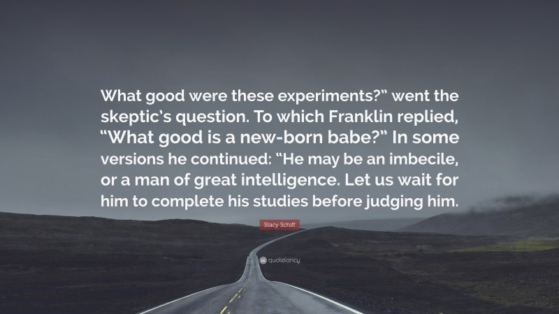 Stacy Schiff Quote: “What good were these experiments?” went the skeptic’s question. To which Franklin replied, “What good is a new-born babe?” In some versions he continued: “He may be an imbecile, or a man of great intelligence. Let us wait for him to complete his studies before judging him.”