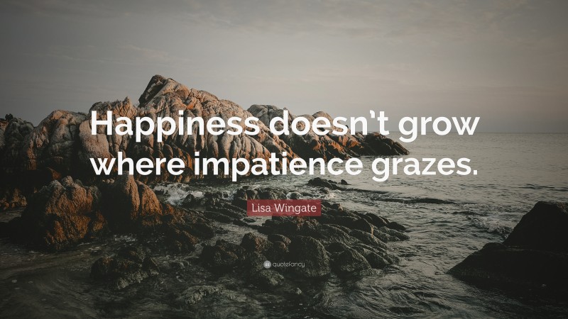 Lisa Wingate Quote: “Happiness doesn’t grow where impatience grazes.”