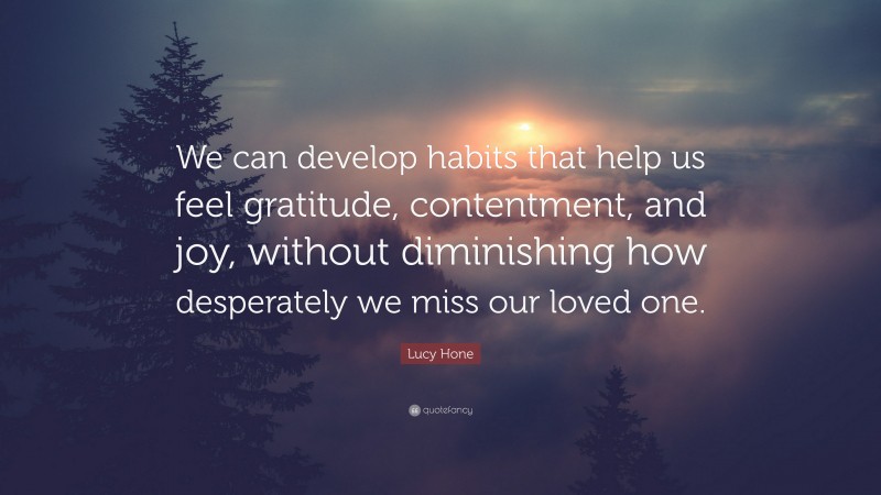 Lucy Hone Quote: “We can develop habits that help us feel gratitude, contentment, and joy, without diminishing how desperately we miss our loved one.”