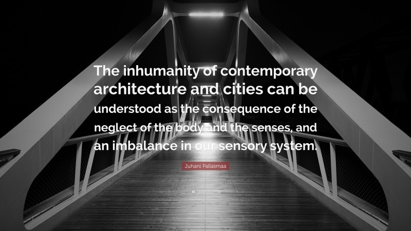 Juhani Pallasmaa Quote: “The inhumanity of contemporary architecture and cities can be understood as the consequence of the neglect of the body and the senses, and an imbalance in our sensory system.”