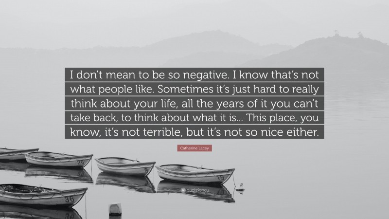 Catherine Lacey Quote: “I don’t mean to be so negative. I know that’s not what people like. Sometimes it’s just hard to really think about your life, all the years of it you can’t take back, to think about what it is... This place, you know, it’s not terrible, but it’s not so nice either.”