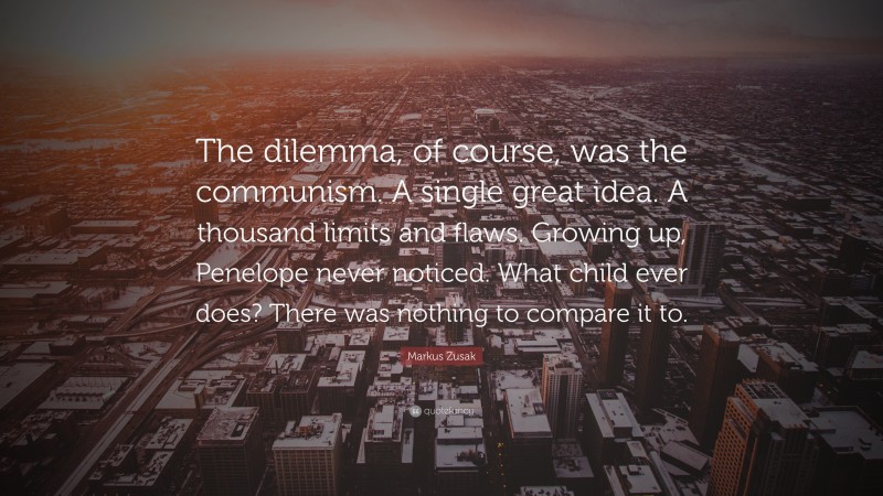 Markus Zusak Quote: “The dilemma, of course, was the communism. A single great idea. A thousand limits and flaws. Growing up, Penelope never noticed. What child ever does? There was nothing to compare it to.”