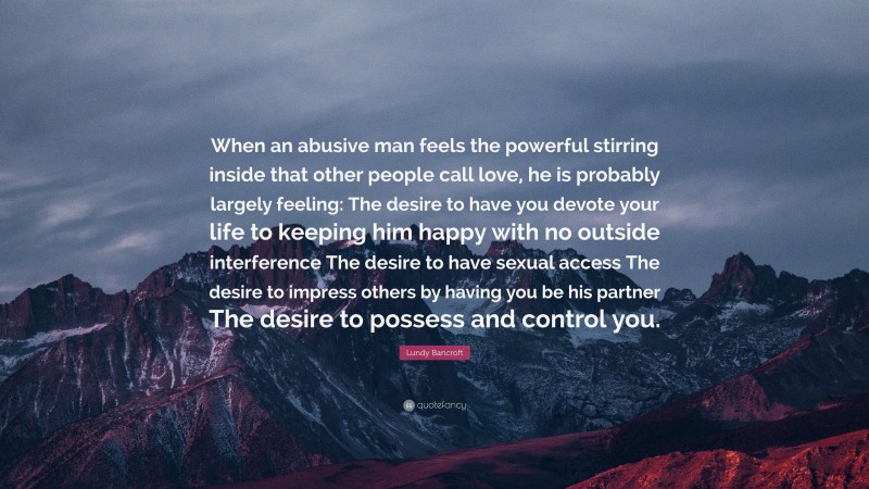 Lundy Bancroft Quote: “When an abusive man feels the powerful stirring inside that other people call love, he is probably largely feeling: The desire to have you devote your life to keeping him happy with no outside interference The desire to have sexual access The desire to impress others by having you be his partner The desire to possess and control you.”