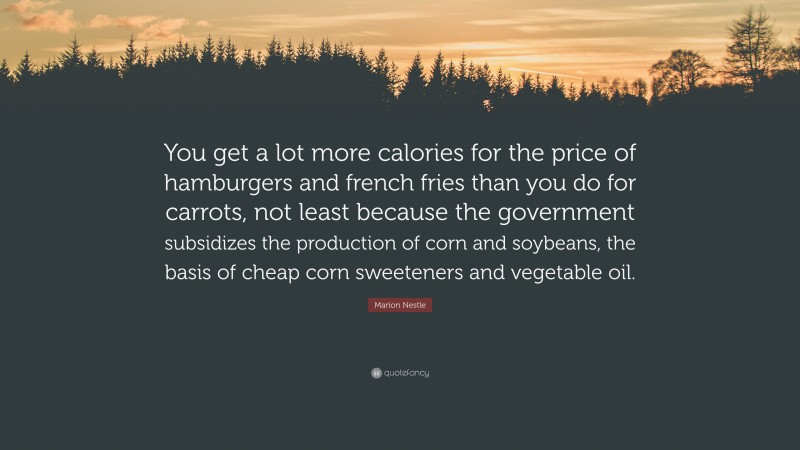 Marion Nestle Quote: “You get a lot more calories for the price of hamburgers and french fries than you do for carrots, not least because the government subsidizes the production of corn and soybeans, the basis of cheap corn sweeteners and vegetable oil.”