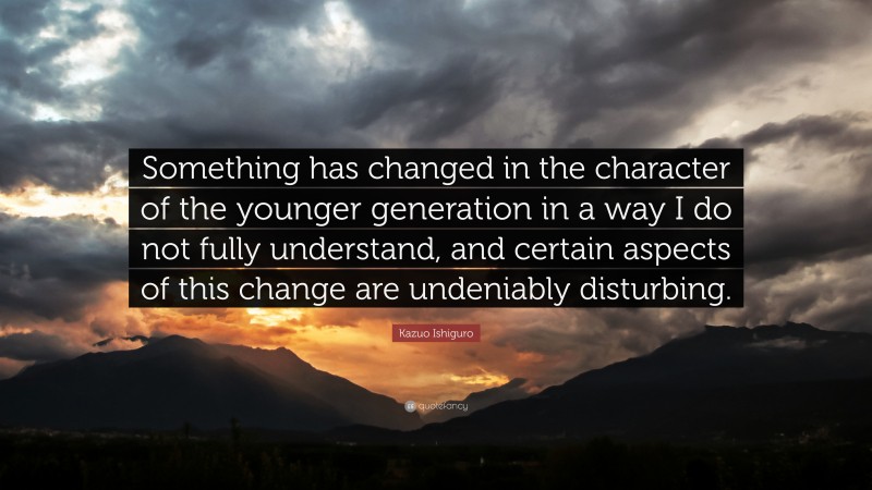 Kazuo Ishiguro Quote: “Something has changed in the character of the younger generation in a way I do not fully understand, and certain aspects of this change are undeniably disturbing.”