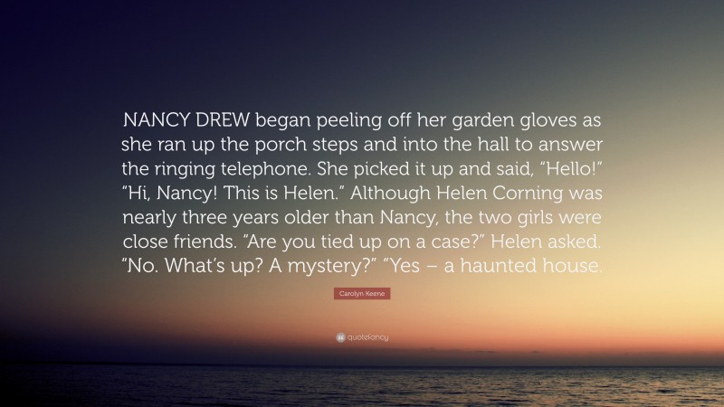 Carolyn Keene Quote: “NANCY DREW began peeling off her garden gloves as she ran up the porch steps and into the hall to answer the ringing telephone. She picked it up and said, “Hello!” “Hi, Nancy! This is Helen.” Although Helen Corning was nearly three years older than Nancy, the two girls were close friends. “Are you tied up on a case?” Helen asked. “No. What’s up? A mystery?” “Yes – a haunted house.”