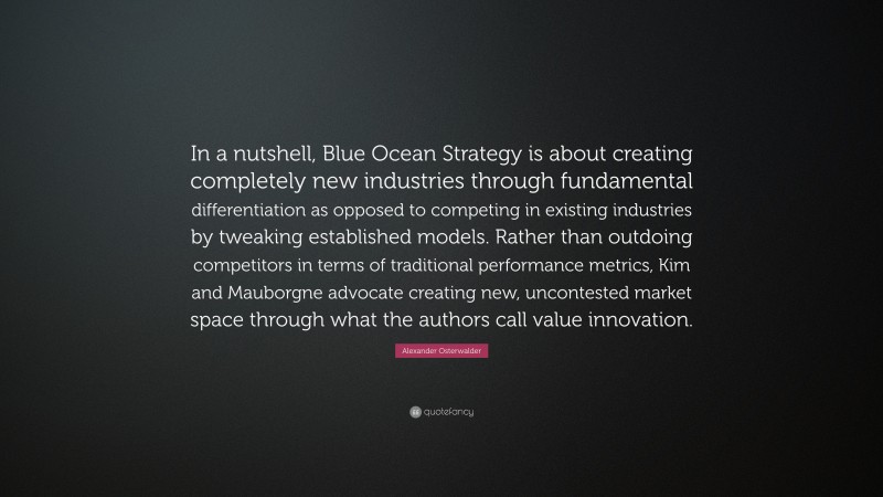 Alexander Osterwalder Quote: “In a nutshell, Blue Ocean Strategy is about creating completely new industries through fundamental differentiation as opposed to competing in existing industries by tweaking established models. Rather than outdoing competitors in terms of traditional performance metrics, Kim and Mauborgne advocate creating new, uncontested market space through what the authors call value innovation.”