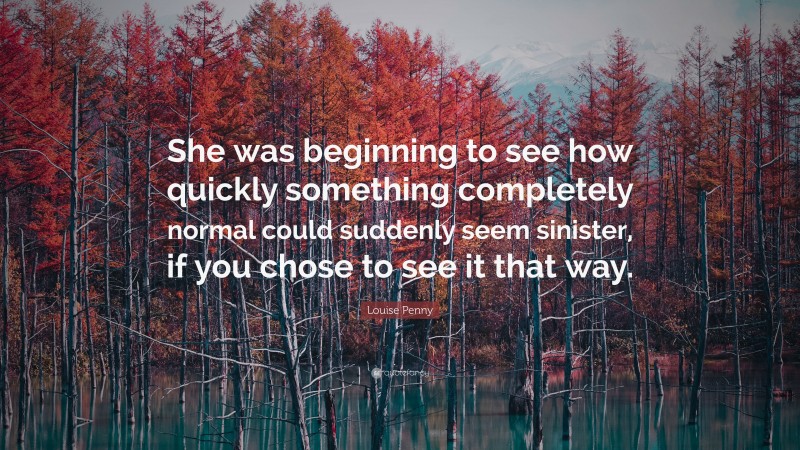 Louise Penny Quote: “She was beginning to see how quickly something completely normal could suddenly seem sinister, if you chose to see it that way.”