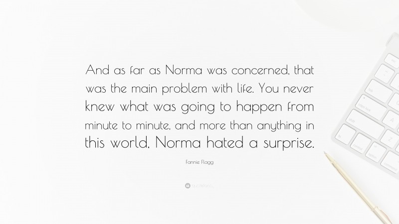Fannie Flagg Quote: “And as far as Norma was concerned, that was the main problem with life. You never knew what was going to happen from minute to minute, and more than anything in this world, Norma hated a surprise.”