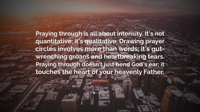 Mark Batterson Quote: “Praying through is all about intensity. It’s not quantitative; it’s qualitative. Drawing prayer circles involves more than words; it’s gut-wrenching groans and heartbreaking tears. Praying through doesn’t just bend God’s ear; it touches the heart of your heavenly Father.”