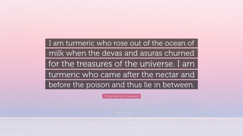 Chitra Banerjee Divakaruni Quote: “I am turmeric who rose out of the ocean of milk when the devas and asuras churned for the treasures of the universe. I am turmeric who came after the nectar and before the poison and thus lie in between.”