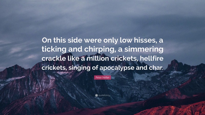 Peter Heller Quote: “On this side were only low hisses, a ticking and chirping, a simmering crackle like a million crickets, hellfire crickets, singing of apocalypse and char.”