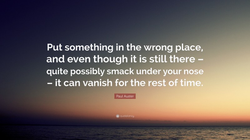 Paul Auster Quote: “Put something in the wrong place, and even though it is still there – quite possibly smack under your nose – it can vanish for the rest of time.”