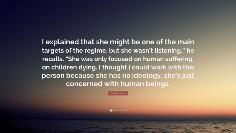 Lindsey Hilsum Quote: “I explained that she might be one of the main targets of the regime, but she wasn’t listening,” he recalls. “She was only focused on human suffering, on children dying. I thought I could work with this person because she has no ideology, she’s just concerned with human beings.”
