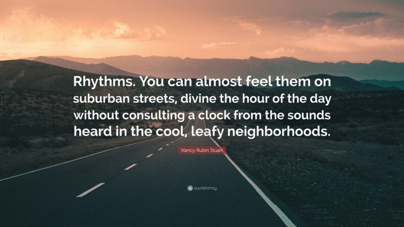 Nancy Rubin Stuart Quote: “Rhythms. You can almost feel them on suburban streets, divine the hour of the day without consulting a clock from the sounds heard in the cool, leafy neighborhoods.”