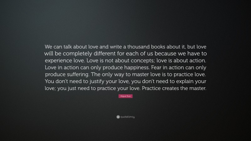 Miguel Ruiz Quote: “We can talk about love and write a thousand books about it, but love will be completely different for each of us because we have to experience love. Love is not about concepts; love is about action. Love in action can only produce happiness. Fear in action can only produce suffering. The only way to master love is to practice love. You don’t need to justify your love, you don’t need to explain your love; you just need to practice your love. Practice creates the master.”