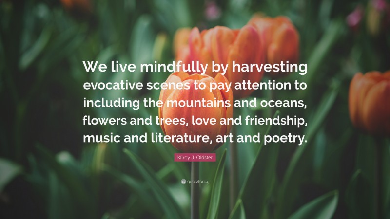 Kilroy J. Oldster Quote: “We live mindfully by harvesting evocative scenes to pay attention to including the mountains and oceans, flowers and trees, love and friendship, music and literature, art and poetry.”