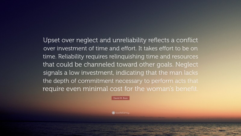 David M. Buss Quote: “Upset over neglect and unreliability reflects a conflict over investment of time and effort. It takes effort to be on time. Reliability requires relinquishing time and resources that could be channeled toward other goals. Neglect signals a low investment, indicating that the man lacks the depth of commitment necessary to perform acts that require even minimal cost for the woman’s benefit.”