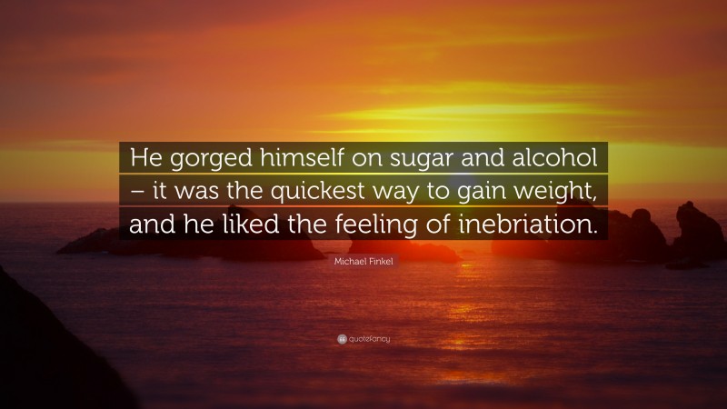 Michael Finkel Quote: “He gorged himself on sugar and alcohol – it was the quickest way to gain weight, and he liked the feeling of inebriation.”