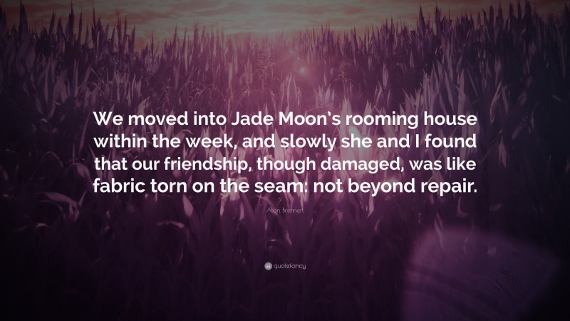 Alan Brennert Quote: “We moved into Jade Moon’s rooming house within the week, and slowly she and I found that our friendship, though damaged, was like fabric torn on the seam: not beyond repair.”