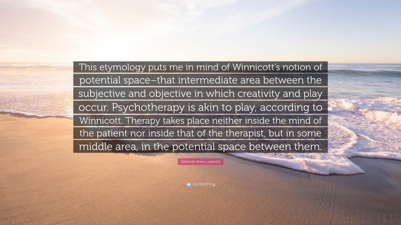 Deborah Anna Luepnitz Quote: “This etymology puts me in mind of Winnicott’s notion of potential space–that intermediate area between the subjective and objective in which creativity and play occur. Psychotherapy is akin to play, according to Winnicott. Therapy takes place neither inside the mind of the patient nor inside that of the therapist, but in some middle area, in the potential space between them.”