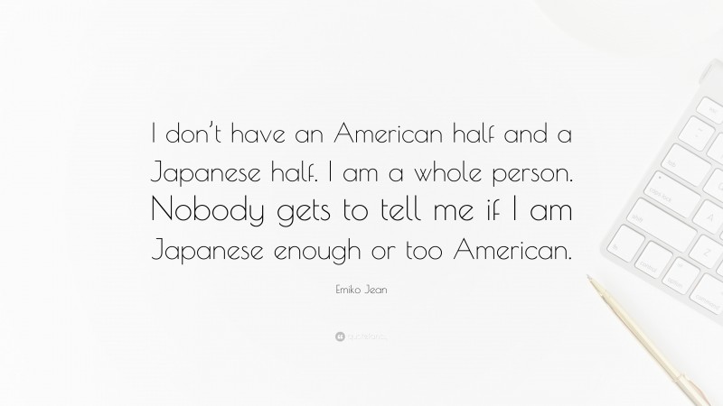 Emiko Jean Quote: “I don’t have an American half and a Japanese half. I am a whole person. Nobody gets to tell me if I am Japanese enough or too American.”