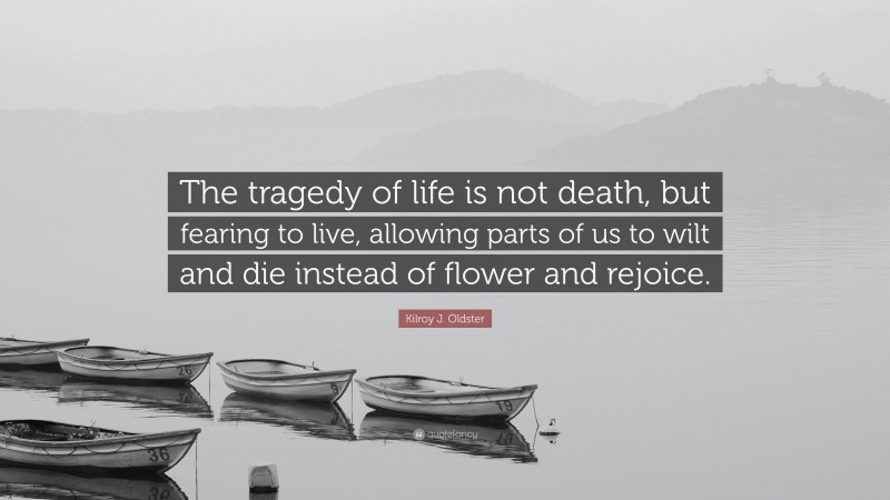 Kilroy J. Oldster Quote: “The tragedy of life is not death, but fearing to live, allowing parts of us to wilt and die instead of flower and rejoice.”