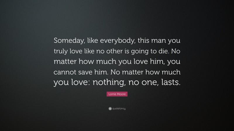 Lorrie Moore Quote: “Someday, like everybody, this man you truly love like no other is going to die. No matter how much you love him, you cannot save him. No matter how much you love: nothing, no one, lasts.”