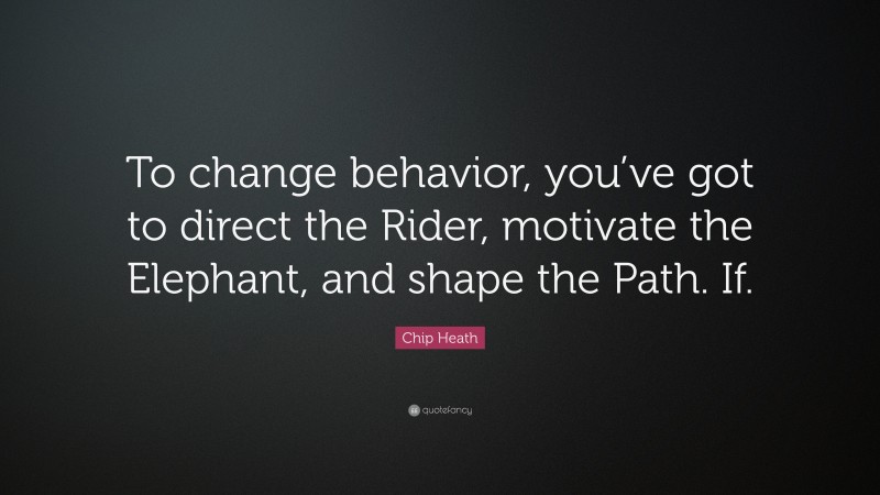 Chip Heath Quote: “To change behavior, you’ve got to direct the Rider, motivate the Elephant, and shape the Path. If.”