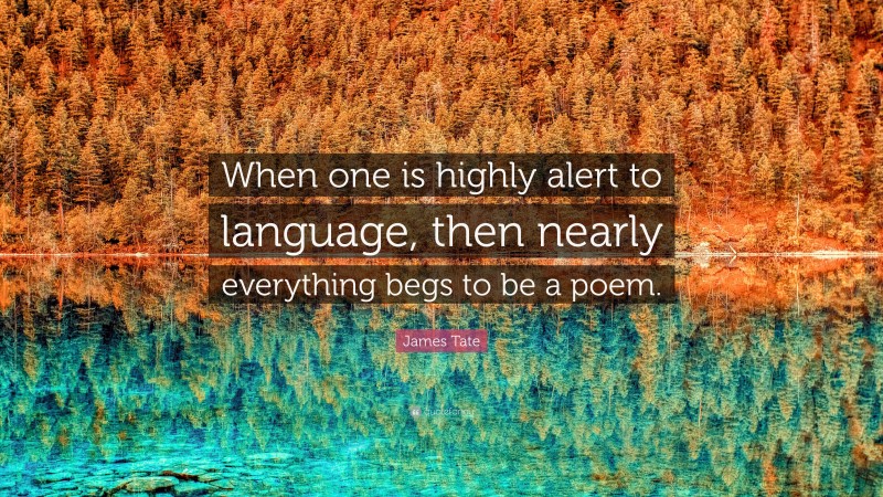 James Tate Quote: “When one is highly alert to language, then nearly everything begs to be a poem.”