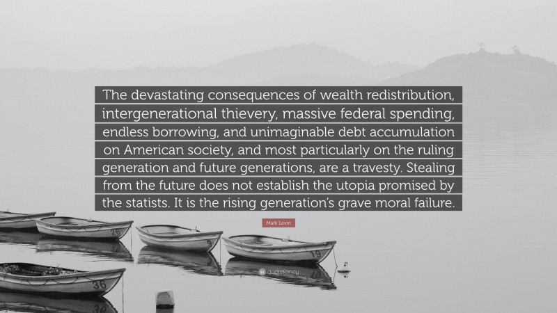 Mark Levin Quote: “The devastating consequences of wealth redistribution, intergenerational thievery, massive federal spending, endless borrowing, and unimaginable debt accumulation on American society, and most particularly on the ruling generation and future generations, are a travesty. Stealing from the future does not establish the utopia promised by the statists. It is the rising generation’s grave moral failure.”