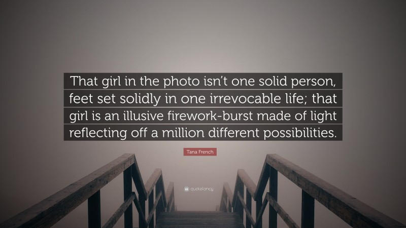 Tana French Quote: “That girl in the photo isn’t one solid person, feet set solidly in one irrevocable life; that girl is an illusive firework-burst made of light reflecting off a million different possibilities.”