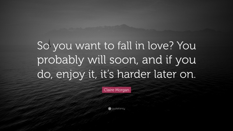 Claire Morgan Quote: “So you want to fall in love? You probably will soon, and if you do, enjoy it, it’s harder later on.”